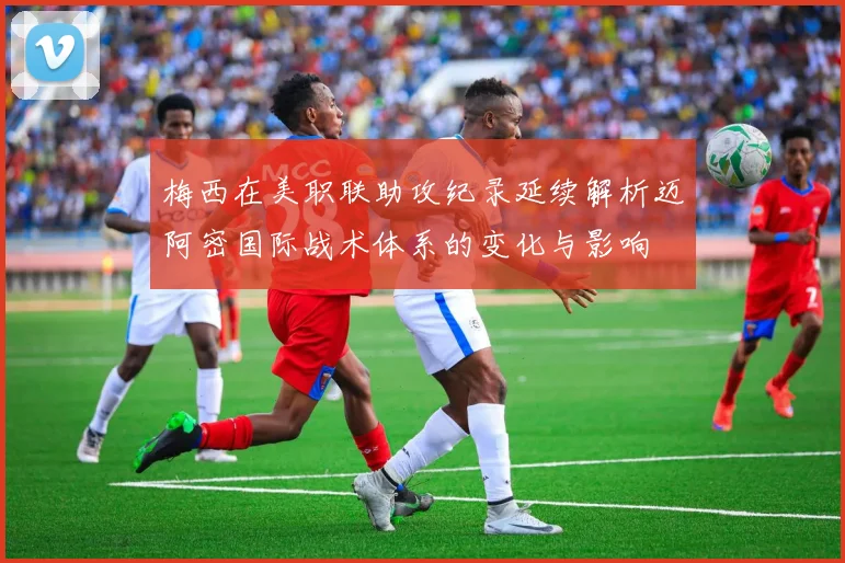 梅西在美职联助攻纪录延续解析迈阿密国际战术体系的变化与影响