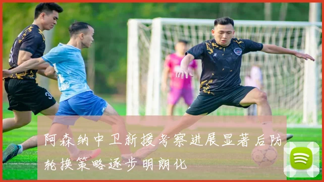 阿森纳中卫新援考察进展显著后防轮换策略逐步明朗化