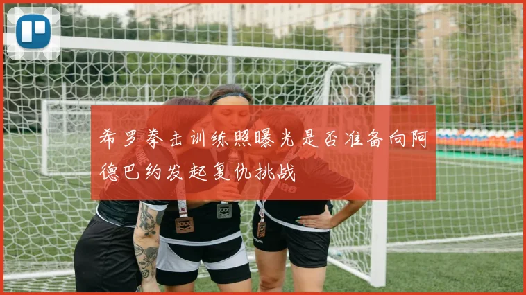 希罗拳击训练照曝光是否准备向阿德巴约发起复仇挑战