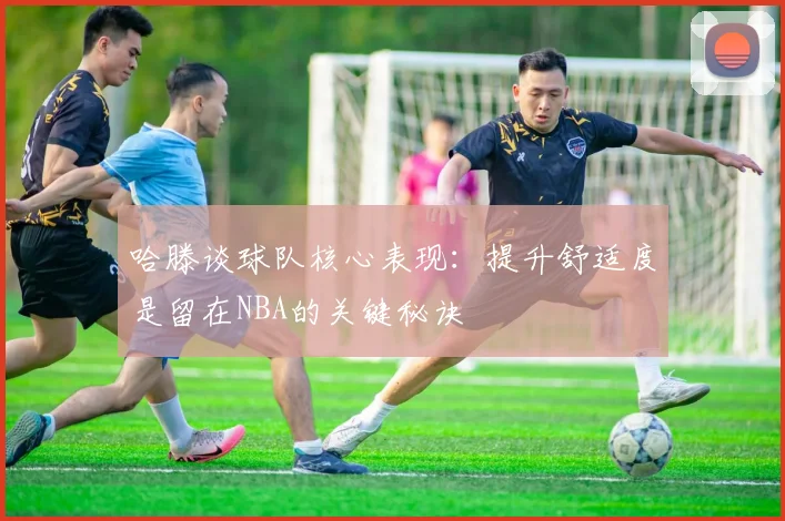 哈滕谈球队核心表现：提升舒适度是留在NBA的关键秘诀