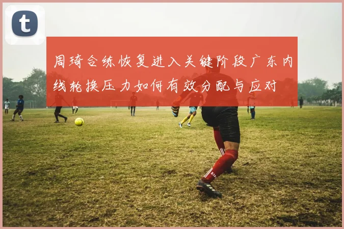 周琦合练恢复进入关键阶段广东内线轮换压力如何有效分配与应对