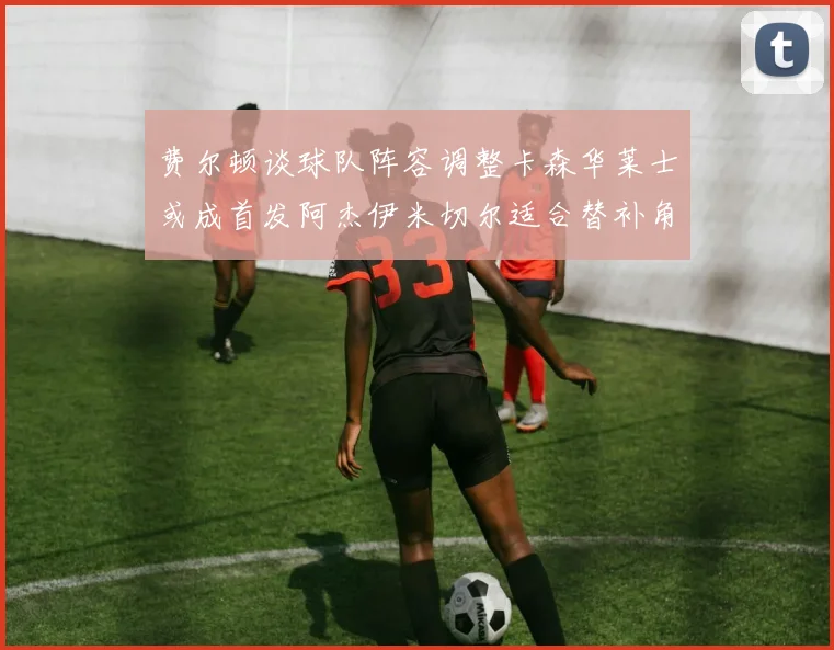 费尔顿谈球队阵容调整卡森华莱士或成首发阿杰伊米切尔适合替补角色