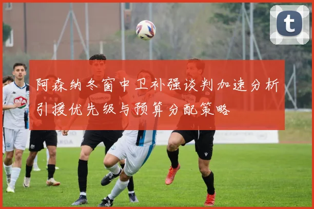 阿森纳冬窗中卫补强谈判加速分析引援优先级与预算分配策略